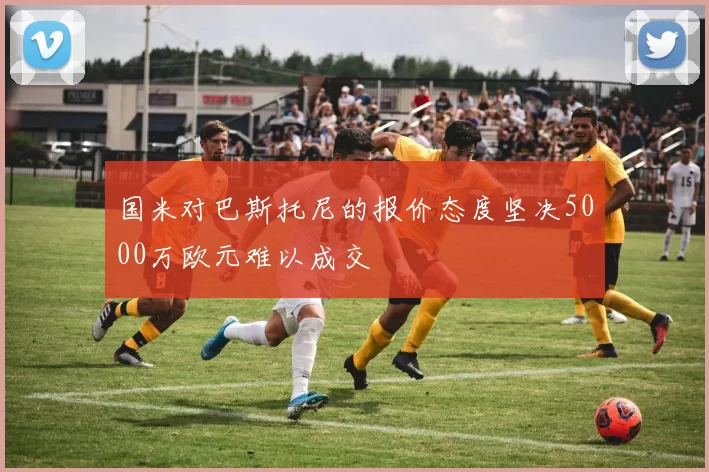 国米对巴斯托尼的报价态度坚决5000万欧元难以成交