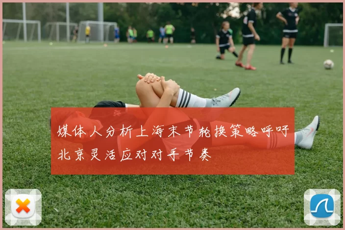 媒体人分析上海末节轮换策略呼吁北京灵活应对对手节奏