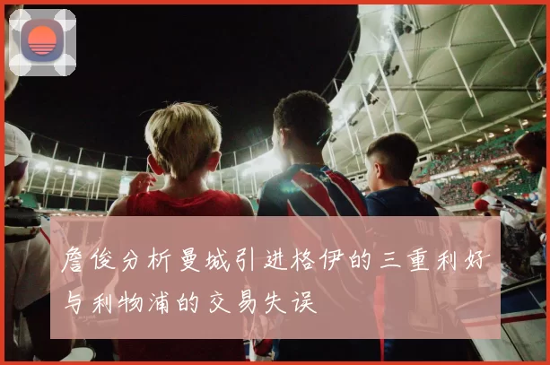 詹俊分析曼城引进格伊的三重利好与利物浦的交易失误