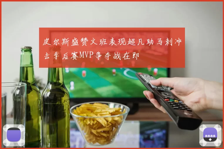 皮尔斯盛赞文班表现超凡助马刺冲击季后赛MVP争夺战在即