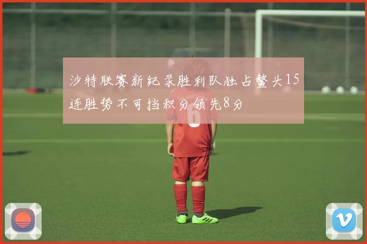 沙特联赛新纪录胜利队独占鳌头15连胜势不可挡积分领先8分
