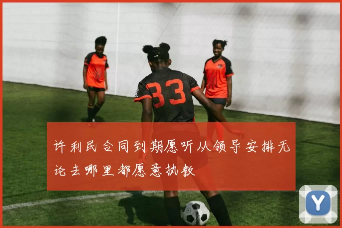 许利民合同到期愿听从领导安排无论去哪里都愿意执教