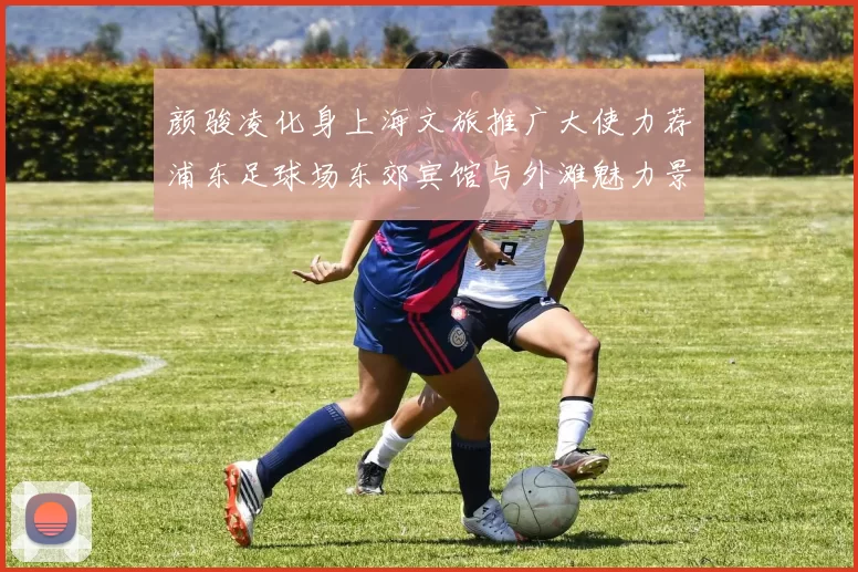 颜骏凌化身上海文旅推广大使力荐浦东足球场东郊宾馆与外滩魅力景点
