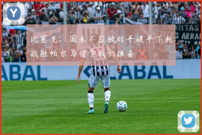 比塞克：国米不应被对手追平下轮战胜帕尔马将令我们振奋