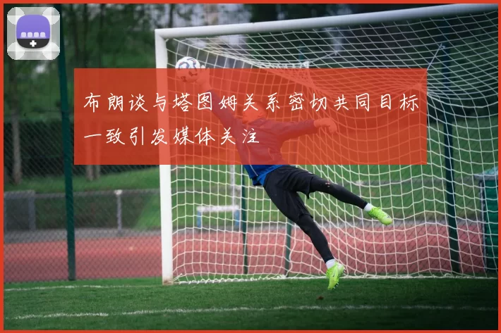 布朗谈与塔图姆关系密切共同目标一致引发媒体关注