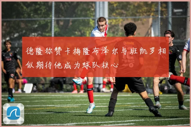 德隆称赞卡梅隆布泽尔与班凯罗相似期待他成为球队核心