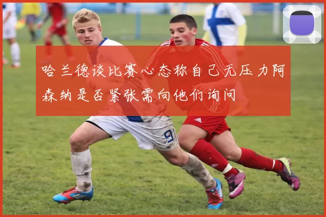 哈兰德谈比赛心态称自己无压力阿森纳是否紧张需向他们询问