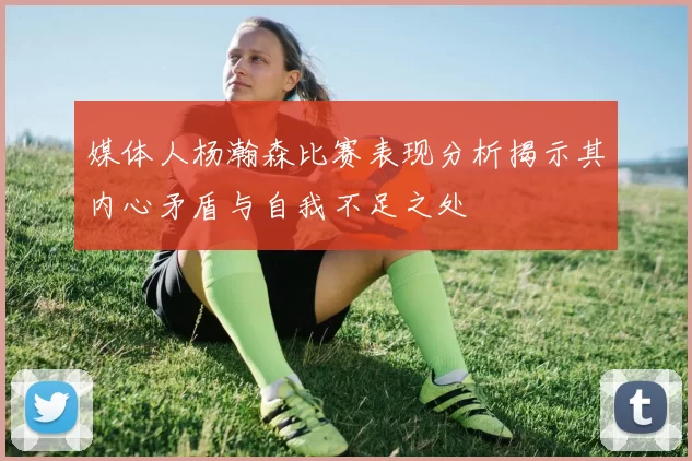 媒体人杨瀚森比赛表现分析揭示其内心矛盾与自我不足之处