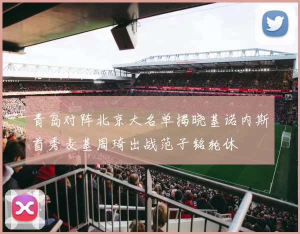 青岛对阵北京大名单揭晓基诺内斯首秀麦基周琦出战范子铭轮休