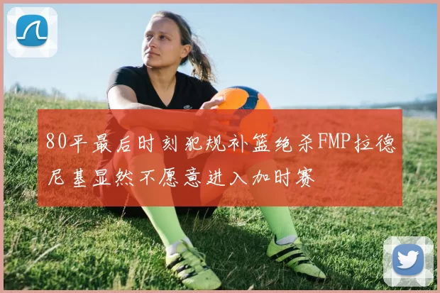 80平最后时刻犯规补篮绝杀FMP拉德尼基显然不愿意进入加时赛