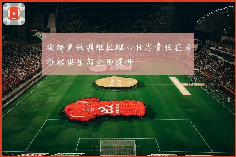 埃梅里强调维拉雄心壮志责任在肩推动俱乐部全面提升